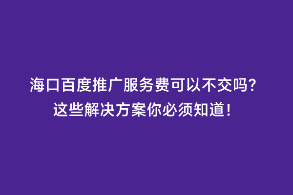 海口百度推广服务费可以不交吗？这些解决方案你必须知道！